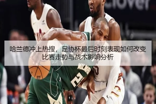 哈兰德冲上热搜，足协杯最后时刻表现如何改变比赛走势与战术影响分析