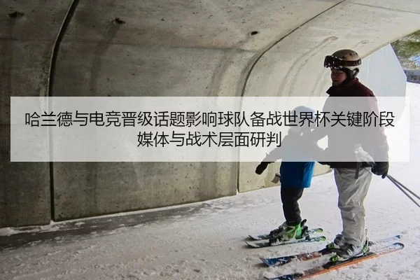哈兰德与电竞晋级话题影响球队备战世界杯关键阶段媒体与战术层面研判